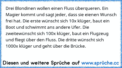 Drei Blondinen wollen einen Fluss überqueren. Ein Magier kommt und sagt jeder, dass sie eienen Wunsch frei hat. Die erste wünscht sich 10x klüger, baut ein Boot und schwimmt ans andere Ufer. Die zweitewünscht sich 100x klüger, baut ein Flugzeug und fliegt über den Fluss. Die dritte wünscht sich 1000x klüger und geht über die Brücke.