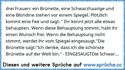 drei Frauen: ein Brünette, eine Schwarzhaarige und eine Blondine stehen vor einem Spiegel. Plötzlich kommt eine Fee und sagt: " Ihr könnt jetzt alle etwas behaupten. Wenn diese Behauptung stimmt, habt ihr einen Wunsch frei. Wenn die Behauptung nicht stimmt, werdet ihr vom Spiegel eingesaugt."
Die Brünette sagt:"Ich denke, dass ich die schönste Brünette auf der Welt bin." - EINGESAUGT
Die Schwar...