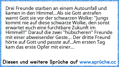 Drei Freunde starben an einem Autounfall und kamen in den Himmel...
Als sie Gott antrafen warnt Gott sie vor der schwarzen Wolke: ''Jungs kommt nie auf diese schwarze Wolke, den sonst erwartet euch eine furchtbare Zukunft im Himmel!!'' Darauf die zwei ''hübscheren'' Freunde mit einer abweisender Geste... Der dritte Freund hörte auf Gott und passte auf...
Am ersten Tag kam das erste Opfer mit ei...