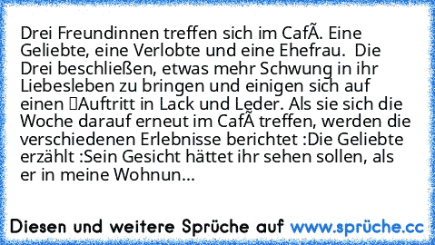 Drei Freundinnen treffen sich im Café. Eine Geliebte, eine Verlobte und eine Ehefrau.  Die Drei beschließen, etwas mehr Schwung in ihr Liebesleben zu bringen und einigen sich auf einen “Auftritt” in Lack und Leder. Als sie sich die Woche darauf erneut im Café treffen, werden die verschiedenen Erlebnisse berichtet :
Die Geliebte erzählt :
Sein Gesicht hättet ihr sehen sollen, als er in meine Woh...