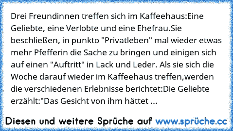 Drei Freundinnen treffen sich im Kaffeehaus:
Eine Geliebte, eine Verlobte und eine Ehefrau.
Sie beschließen, in punkto "Privatleben" mal wieder etwas mehr Pfeffer
in die Sache zu bringen und einigen sich auf einen "Auftritt" in Lack und Leder. Als sie sich die Woche darauf wieder im Kaffeehaus treffen,werden die verschiedenen Erlebnisse berichtet:
Die Geliebte erzählt:
"Das Gesicht von ihm hätt...