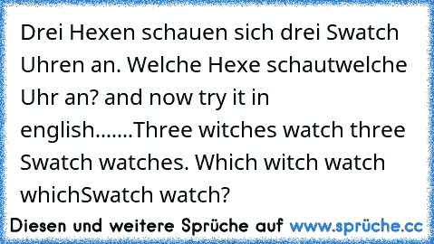 Drei Hexen schauen sich drei Swatch Uhren an. Welche Hexe schaut
welche Uhr an? 
and now try it in english.......
Three witches watch three Swatch watches. Which witch watch which
Swatch watch?