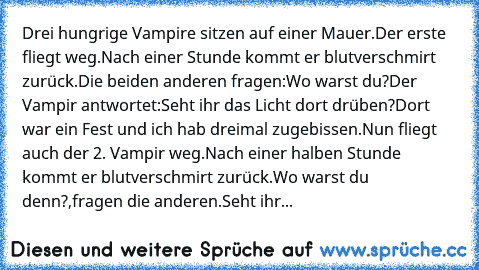 Drei hungrige Vampire sitzen auf einer Mauer.
Der erste fliegt weg.
Nach einer Stunde kommt er blutverschmirt zurück.
Die beiden anderen fragen:Wo warst du?
Der Vampir antwortet:Seht ihr das Licht dort drüben?Dort war ein Fest und ich hab dreimal zugebissen.
Nun fliegt auch der 2. Vampir weg.
Nach einer halben Stunde kommt er blutverschmirt zurück.
Wo warst du denn?,fragen die anderen.
Seht ihr...