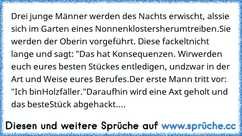 Drei junge Männer werden des Nachts erwischt, als
sie sich im Garten eines Nonnenklosters
herumtreiben.
Sie werden der Oberin vorgeführt. Diese fackelt
nicht lange und sagt: "Das hat Konsequenzen. Wir
werden euch eures besten Stückes entledigen, und
zwar in der Art und Weise eures Berufes.
Der erste Mann tritt vor: "Ich bin
Holzfäller."
Daraufhin wird eine Axt geholt und das beste
Stück abgehac...