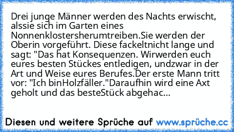 Drei junge Männer werden des Nachts erwischt, als
sie sich im Garten eines Nonnenklosters
herumtreiben.
Sie werden der Oberin vorgeführt. Diese fackelt
nicht lange und sagt: "Das hat Konsequenzen. Wir
werden euch eures besten Stückes entledigen, und
zwar in der Art und Weise eures Berufes.
Der erste Mann tritt vor: "Ich bin
Holzfäller."
Daraufhin wird eine Axt geholt und das beste
Stück abgehac...