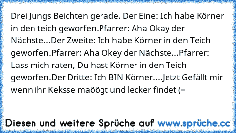 Drei Jungs Beichten gerade.
 Der Eine: Ich habe Körner in den teich geworfen.
Pfarrer: Aha Okay der Nächste...
Der Zweite: Ich habe Körner in den Teich geworfen.
Pfarrer: Aha Okey der Nächste...
Pfarrer: Lass mich raten, Du hast Körner in den Teich geworfen.
Der Dritte: Ich BIN Körner....
Jetzt Gefällt mir wenn ihr Keksse maöögt und lecker findet (=