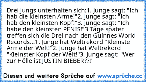 Drei Jungs unterhalten sich:
1. Junge sagt: "Ich hab die kleinsten Arme!"
2. Junge sagt: "Ich hab den kleinsten Kopf!"
3. Junge sagt: "Ich habe den kleinsten PENIS!"
3 Tage später treffen sich die Drei nach den Guinnes World Records...
1. Junge hat Weltrekord "Kleinste Arme der Welt!"
2. Junge hat Weltrekord "Kleinster Kopf der Welt!"
3. Junge sagt: "Wer zur Hölle ist JUSTIN BIEBER??!"