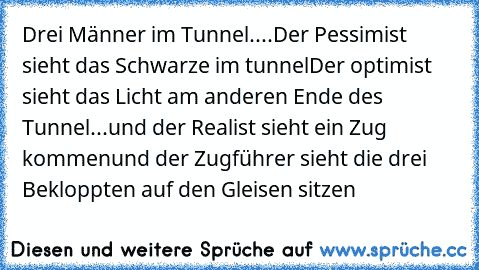 Drei Männer im Tunnel....
Der Pessimist sieht das Schwarze im tunnel
Der optimist sieht das Licht am anderen Ende des Tunnel
...und der Realist sieht ein Zug kommen
und der Zugführer sieht die drei Bekloppten auf den Gleisen sitzen