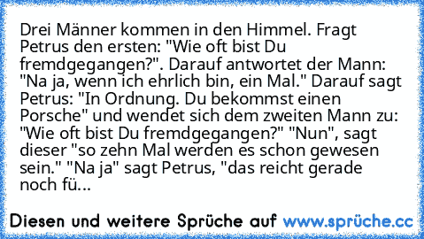 Drei Männer kommen in den Himmel. Fragt Petrus den ersten: "Wie oft bist Du fremdgegangen?". Darauf antwortet der Mann: "Na ja, wenn ich ehrlich bin, ein Mal." Darauf sagt Petrus: "In Ordnung. Du bekommst einen Porsche" und wendet sich dem zweiten Mann zu: "Wie oft bist Du fremdgegangen?" "Nun", sagt dieser "so zehn Mal werden es schon gewesen sein." "Na ja" sagt Petrus, "das reicht gerade noch fü...