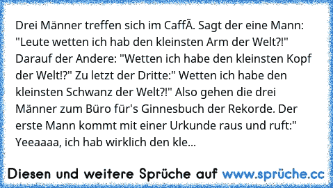 Drei Männer treffen sich im Caffé. Sagt der eine Mann: "Leute wetten ich hab den kleinsten Arm der Welt?!" Darauf der Andere: "Wetten ich habe den kleinsten Kopf der Welt!?" Zu letzt der Dritte:" Wetten ich habe den kleinsten Schwanz der Welt?!" Also gehen die drei Männer zum Büro für's Ginnesbuch der Rekorde. Der erste Mann kommt mit einer Urkunde raus und ruft:" Yeeaaaa, ich hab wirklich den ...