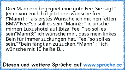 Drei Männern begegnet eine gute Fee. Sie sagt " Jeder von euch hat jetzt drei wünsche frei !"
Mann1 :" als erstes Wünsche ich mit nen fetten BMW"
Fee:"so soll es sein."
Mann2: " ic ünsche mirnen Luxushotel auf Ibiza"
Fee: " so soll es sein"
Mann3:" ich wünsche mir , dass mein linkes Bein für immer zuckungen hat."
Fee."so soll es sein."
*bein fängt an zu zucken.*
Mann1 :" ich wünsche mit 10 heiß...