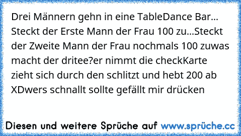 Drei Männern gehn in eine TableDance Bar
... Steckt der Erste Mann der Frau 100€ zu
...Steckt der Zweite Mann der Frau nochmals 100€ zu
was macht der dritee?
er nimmt die checkKarte zieht sich durch den schlitzt und hebt 200€ ab XD
wers schnallt sollte gefällt mir drücken