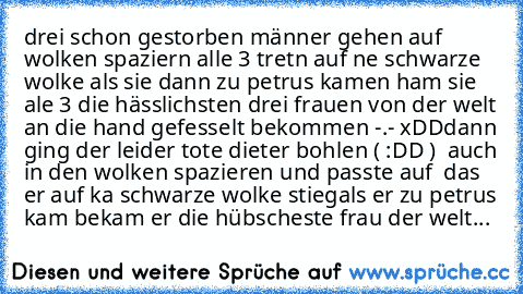 drei schon gestorben männer gehen auf wolken spaziern alle 3 tretn auf ne schwarze wolke als sie dann zu petrus kamen ham sie ale 3 die hässlichsten drei frauen von der welt an die hand gefesselt bekommen -.- xDD
dann ging der leider tote dieter bohlen ( :DD )  auch in den wolken spazieren und passte auf  das er auf ka schwarze wolke stieg
als er zu petrus kam bekam er die hübscheste frau der w...