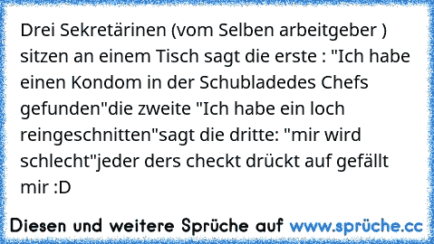 Drei Sekretärinen (vom Selben arbeitgeber ) sitzen an einem Tisch sagt die erste : "Ich habe einen Kondom in der Schubladedes Chefs gefunden"
die zweite "Ich habe ein loch reingeschnitten"
sagt die dritte: "mir wird schlecht"
jeder ders checkt drückt auf gefällt mir :D