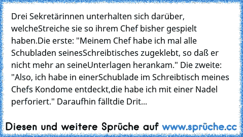 Drei Sekretärinnen unterhalten sich darüber, welche
Streiche sie so ihrem Chef bisher gespielt haben.
Die erste: "Meinem Chef habe ich mal alle Schubladen seines
Schreibtisches zugeklebt, so daß er nicht mehr an seine
Unterlagen herankam." Die zweite: "Also, ich habe in einer
Schublade im Schreibtisch meines Chefs Kondome entdeckt,
die habe ich mit einer Nadel perforiert." Daraufhin fällt
die D...