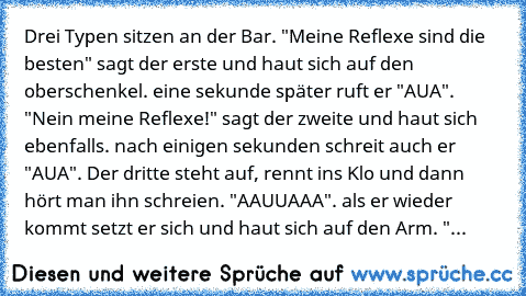 Drei Typen sitzen an der Bar. "Meine Reflexe sind die besten" sagt der erste und haut sich auf den oberschenkel. eine sekunde später ruft er "AUA". "Nein meine Reflexe!" sagt der zweite und haut sich ebenfalls. nach einigen sekunden schreit auch er "AUA". Der dritte steht auf, rennt ins Klo und dann hört man ihn schreien. "AAUUAAA". als er wieder kommt setzt er sich und haut sich auf den Arm. "...