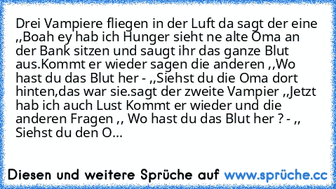 Drei Vampiere fliegen in der Luft da sagt der eine ,,Boah ey hab ich Hunger´´ sieht ne alte Oma an der Bank sitzen und saugt ihr das ganze Blut aus.Kommt er wieder sagen die anderen ,,Wo hast du das Blut her´´ - ,,Siehst du die Oma dort hinten,das war sie.
sagt der zweite Vampier ,,Jetzt hab ich auch Lust ´´
Kommt er wieder und die anderen Fragen ,, Wo hast du das Blut her ?´´ - ,, Siehst du de...