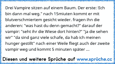 Drei Vampire sitzen auf einem Baum. Der erste: !Ich bin dann mal weg." nach 15miuten kommt er mit blutverschmiertem gesicht wieder. fragen ihn die anderen: "was hast du denn gemacht?" darauf der vampir: "seht ihr die Wiese dort hinten?" "ja die sehen wir" "da sind ganz viele schafe, da hab ich meinen hunger gestillt" nach einer Weile fliegt auch der zweite vampir weg und kommt 5 minuten später ...