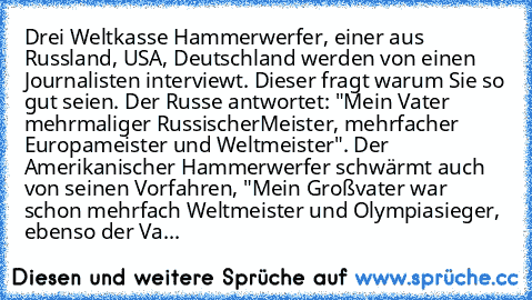 Drei Weltkasse Hammerwerfer, einer aus Russland, USA, Deutschland werden von einen Journalisten interviewt. Dieser fragt warum Sie so gut seien. Der Russe antwortet: "Mein Vater mehrmaliger Russischer
Meister, mehrfacher Europameister und Weltmeister". Der Amerikanischer Hammerwerfer schwärmt auch von seinen Vorfahren, "Mein Großvater war schon mehrfach Weltmeister und Olympiasieger, ebenso der...