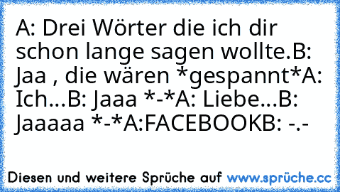 A: Drei Wörter die ich dir schon lange sagen wollte.
B: Jaa , die wären *gespannt*
A: Ich...
B: Jaaa *-*
A: Liebe...
B: Jaaaaa *-*
A:FACEBOOK
B: -.-