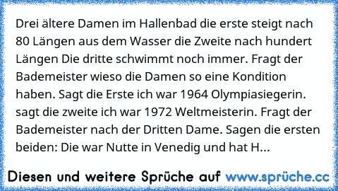 Drei ältere Damen im Hallenbad die erste steigt nach 80 Längen aus dem Wasser die Zweite nach hundert Längen Die dritte schwimmt noch immer. Fragt der Bademeister wieso die Damen so eine Kondition haben. Sagt die Erste ich war 1964 Olympiasiegerin. sagt die zweite ich war 1972 Weltmeisterin. Fragt der Bademeister nach der Dritten Dame. Sagen die ersten beiden: Die war Nutte in Venedig und hat H...