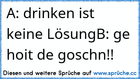 A: drinken ist keine Lösung
B: ge hoit de goschn!!