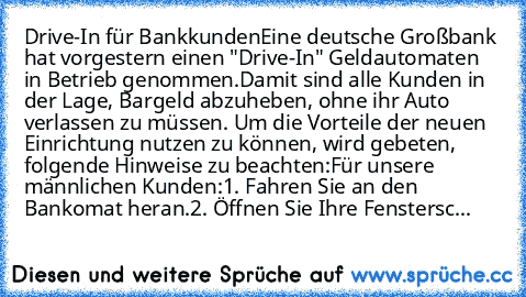 Drive-In für Bankkunden
Eine deutsche Großbank hat vorgestern einen "Drive-In" Geldautomaten in Betrieb genommen.
Damit sind alle Kunden in der Lage, Bargeld abzuheben, ohne ihr Auto verlassen zu müssen. Um die Vorteile der neuen Einrichtung nutzen zu können, wird gebeten, folgende Hinweise zu beachten:
Für unsere männlichen Kunden:
1. Fahren Sie an den Bankomat heran.
2. Öffnen Sie Ihre Fenste...