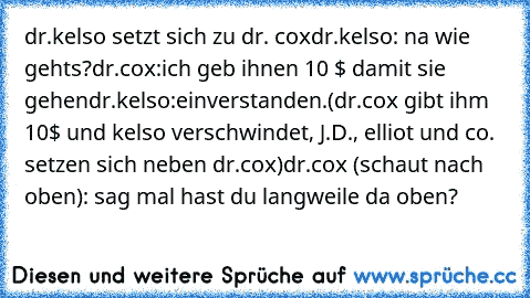 dr.kelso setzt sich zu dr. cox
dr.kelso: na wie gehts?
dr.cox:ich geb ihnen 10 $ damit sie gehen
dr.kelso:einverstanden.
(dr.cox gibt ihm 10$ und kelso verschwindet, J.D., elliot und co. setzen sich neben dr.cox)
dr.cox (schaut nach oben): sag mal hast du langweile da oben?