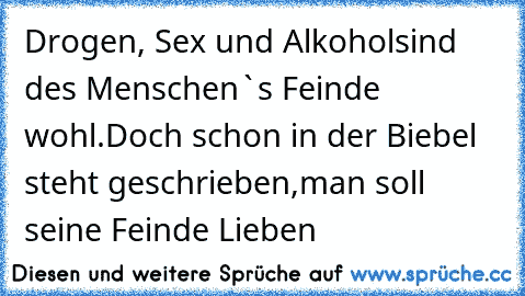 Drogen, Sex und Alkohol
sind des Menschen`s Feinde wohl.
Doch schon in der Biebel steht geschrieben,
man soll seine Feinde Lieben