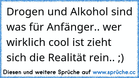 Drogen und Alkohol sind was für Anfänger.. wer wirklich cool ist zieht sich die Realität rein.. ;)