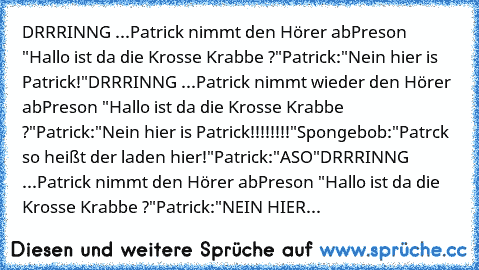 DRRRINNG ...
Patrick nimmt den Hörer ab
Preson "Hallo ist da die Krosse Krabbe ?"
Patrick:"Nein hier is Patrick!"
DRRRINNG ...
Patrick nimmt wieder den Hörer ab
Preson "Hallo ist da die Krosse Krabbe ?"
Patrick:"Nein hier is Patrick!!!!!!!!"
Spongebob:"Patrck so heißt der laden hier!"
Patrick:"ASO"
DRRRINNG ...
Patrick nimmt den Hörer ab
Preson "Hallo ist da die Krosse Krabbe ?"
Patrick:"NEIN H...