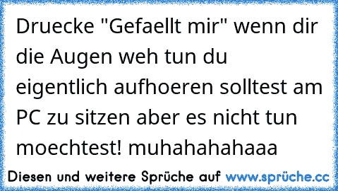 Druecke "Gefaellt mir" wenn dir die Augen weh tun du eigentlich aufhoeren solltest am PC zu sitzen aber es nicht tun moechtest! muhahahahaaa