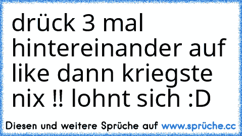 drück 3 mal hintereinander auf like dann kriegste nix !! lohnt sich :D