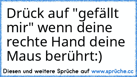 Drück auf "gefällt mir" wenn deine rechte Hand deine Maus berührt:)