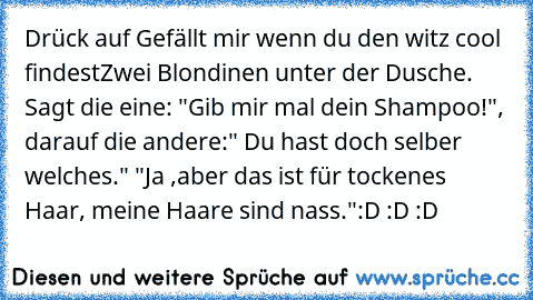 Drück auf Gefällt mir wenn du den witz cool findest
Zwei Blondinen unter der Dusche. Sagt die eine: "Gib mir mal dein Shampoo!", darauf die andere:" Du hast doch selber welches." "Ja ,aber das ist für tockenes Haar, meine Haare sind nass."
:D :D :D