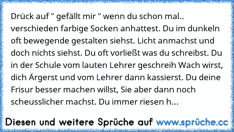 Drück auf " gefällt mir " wenn du schon mal.. verschieden farbige Socken anhattest. Du im dunkeln oft bewegende gestalten siehst. Licht anmachst und doch nichts siehst. Du oft vorließt was du schreibst. Du in der Schule vom lauten Lehrer geschreih Wach wirst, dich Ärgerst und vom Lehrer dann kassierst. Du deine Frisur besser machen willst, Sie aber dann noch scheusslicher machst. Du immer riesen h...