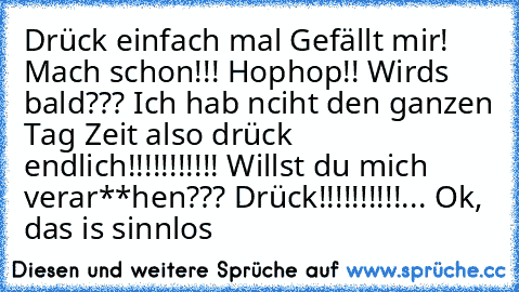 Drück einfach mal Gefällt mir! Mach schon!!! Hophop!! Wirds bald??? Ich hab nciht den ganzen Tag Zeit also drück endlich!!!!!!!!!!! Willst du mich verar**hen??? Drück!!!!!!!!!!... Ok, das is sinnlos