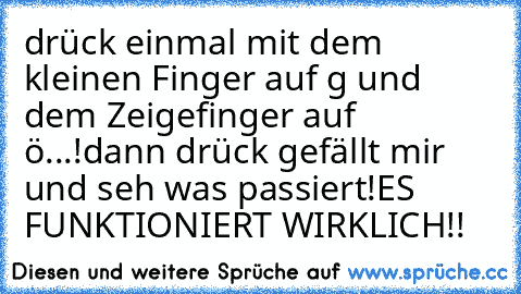 drück einmal mit dem kleinen Finger auf g und dem Zeigefinger auf  ö...!
dann drück gefällt mir und seh was passiert!
ES FUNKTIONIERT WIRKLICH!!