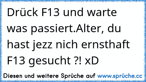 Drück F13 und warte was passiert.
Alter, du hast jezz nich ernsthaft F13 gesucht ?! xD