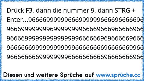 Drück F3, dann die nummer 9, dann STRG + Enter
...
9666699999966699999966669666669666669999999666666966666696666 9666999999996999999996666966696666696666666966666966666696666 9666699999999999999966666696966666966666666696666966666696666 9666666999999999999666666669666666996666666996666966666696666 9666666669999999966666666669666666696666666966666966666696666
966666666669999666666666666966666666...