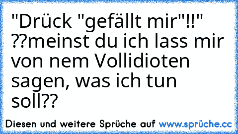 "Drück "gefällt mir"!!" ??
meinst du ich lass mir von nem Vollidioten sagen, was ich tun soll??