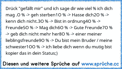 Drück "gefällt mir" und ich sage dir wie viel % ich dich mag .
O % -> geh sterben
1O % -> Hasse dich
2O % -> kenn dich nicht.
3O % -> Bist in ordnung
4O % -> Freunde
5O % -> Mag dich
6O % -> Gute Freunde
7O % -> geb dich nicht mehr her
8O % -> einer meiner lieblingsfreunde
9O % -> Du bist mein Bruder / meine schwester
1OO % -> ich liebe dich ♥
wenn du mutig bist kopier das in dein Status;)