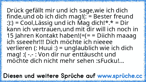 Drück gefällt mir und ich sage,wie ich dich finde,und ob ich dich mag!
(: = Bester freund :)
:) = Cool,Lässig und ich Mag dich!
*.* = Dir kann ich vertrauen,und mit dir will ich noch in 15 Jahren Kontakt haben!
(=(= = Diichh maaag ich sseeehr!!! Dich möchte ich nieeee verlieren (: ♥
Huui :) = unglaublich wie ich dich mag! ♥
:( -.- : Von dir nur enttäuscht und möchte dich nicht mehr sehen :s
Fucku!...