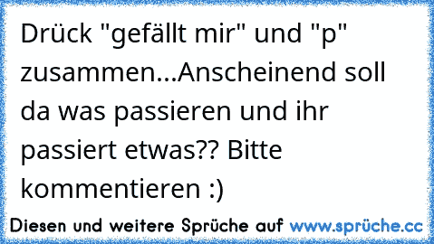 Drück "gefällt mir" und "p" zusammen...
Anscheinend soll da was passieren und ihr passiert etwas?? Bitte kommentieren :)