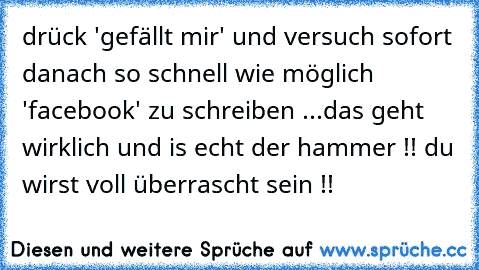 drück 'gefällt mir' und versuch sofort danach so schnell wie möglich 'facebook' zu schreiben ...
das geht wirklich und is echt der hammer !! du wirst voll überrascht sein !!