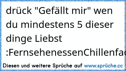 drück "Gefällt mir" wen du mindestens 5 dieser dinge Liebst ♥ :
Fernsehen
essen
Chillen
facebook
youtube
Wochenende
Ferien
shopping.♥;)