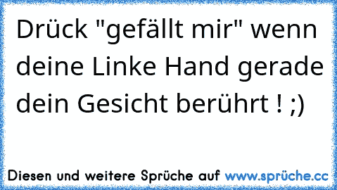 Drück "gefällt mir" wenn deine Linke Hand gerade dein Gesicht berührt ! ;)