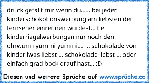 drück gefällt mir wenn du...
... bei jeder kinderschokobonswerbung am liebsten den fernseher einrennen würdest
... bei kinderriegelwerbungen nur noch den ohrwurm yummi yummi.... ♥
... schokolade von kinder iwas liebst ♥
... schokolade liebst ♥
... oder einfach grad bock drauf hast... :D