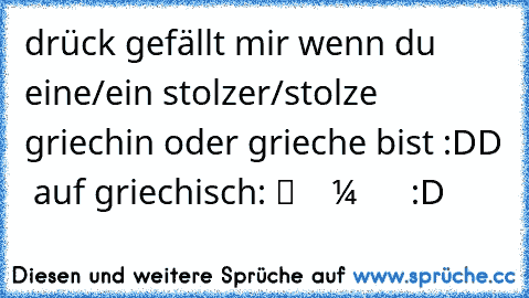 drück gefällt mir wenn du eine/ein stolzer/stolze griechin oder grieche bist :DD ♥ ♥
auf griechisch: πατα ΛΙΚΕ αν εισαι μια ή ενας ηπερηφανος ελληνας ελληνιδα :D ♥ ♥ ♥