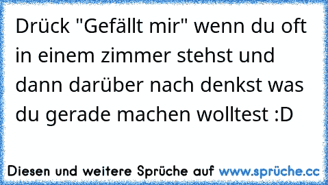 Drück "Gefällt mir" wenn du oft in einem zimmer stehst und dann darüber nach denkst was du gerade machen wolltest :D